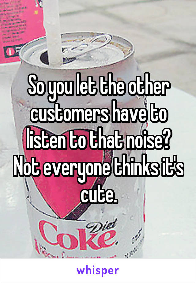 So you let the other customers have to listen to that noise? Not everyone thinks it's cute.