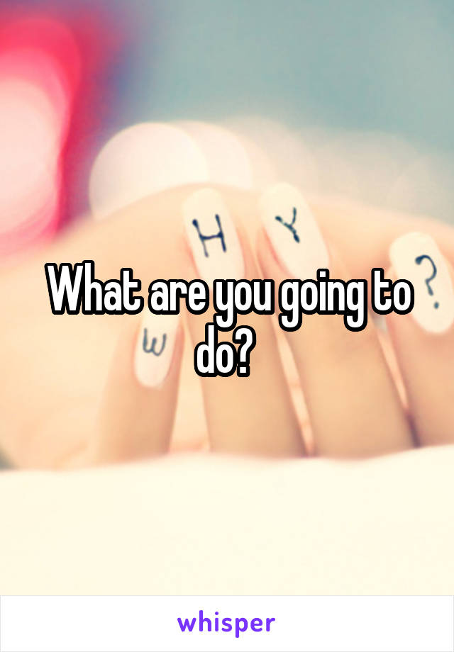 What are you going to do? 