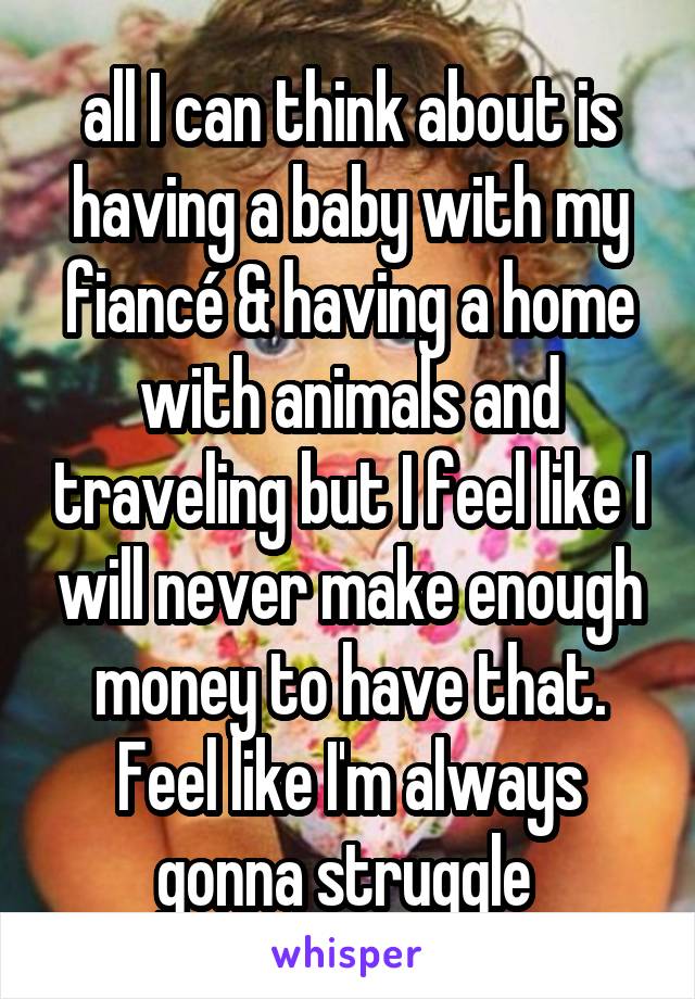 all I can think about is having a baby with my fiancé & having a home with animals and traveling but I feel like I will never make enough money to have that. Feel like I'm always gonna struggle 