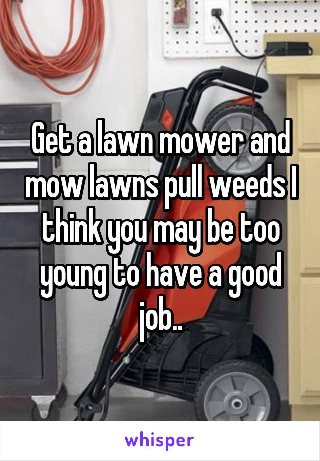 Get a lawn mower and mow lawns pull weeds I think you may be too young to have a good job..