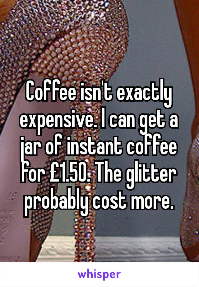 Coffee isn't exactly expensive. I can get a jar of instant coffee for £1.50. The glitter probably cost more.