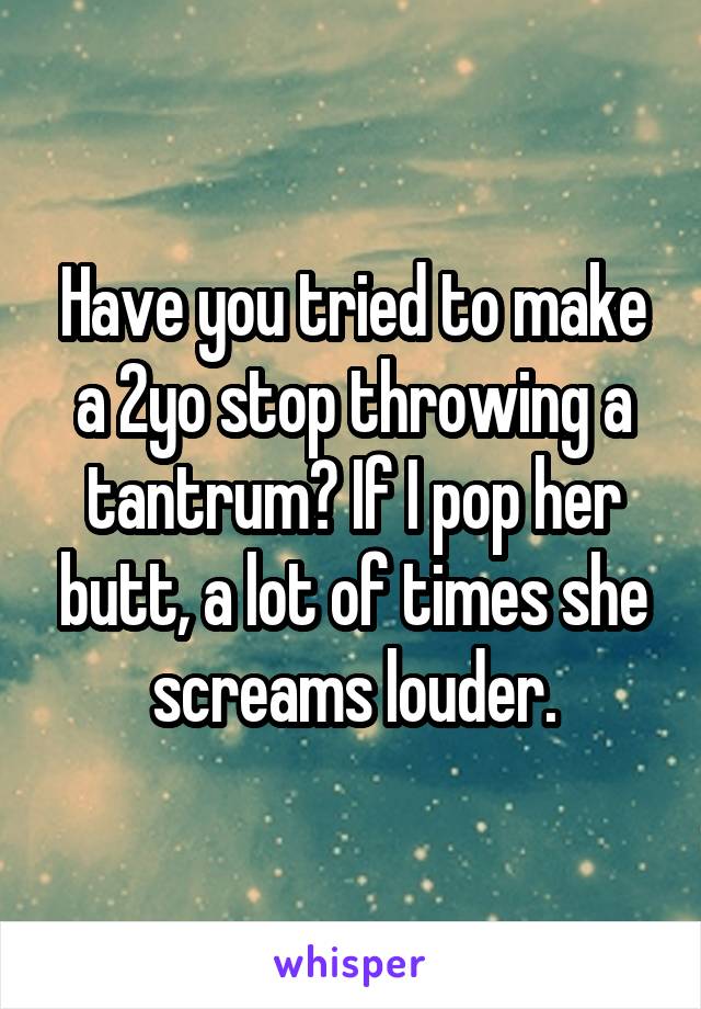 Have you tried to make a 2yo stop throwing a tantrum? If I pop her butt, a lot of times she screams louder.