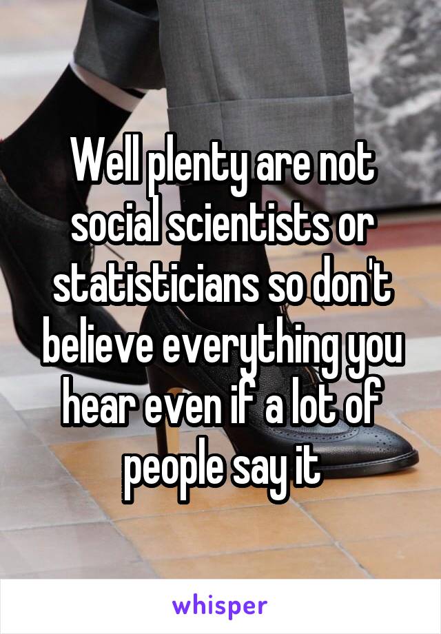 Well plenty are not social scientists or statisticians so don't believe everything you hear even if a lot of people say it