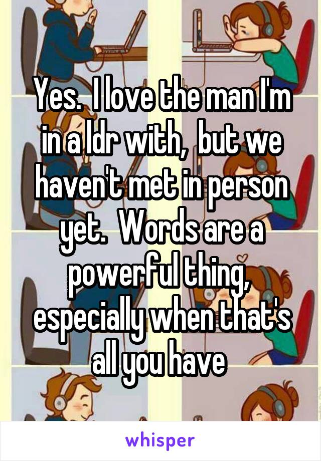 Yes.  I love the man I'm in a ldr with,  but we haven't met in person yet.  Words are a powerful thing,  especially when that's all you have 