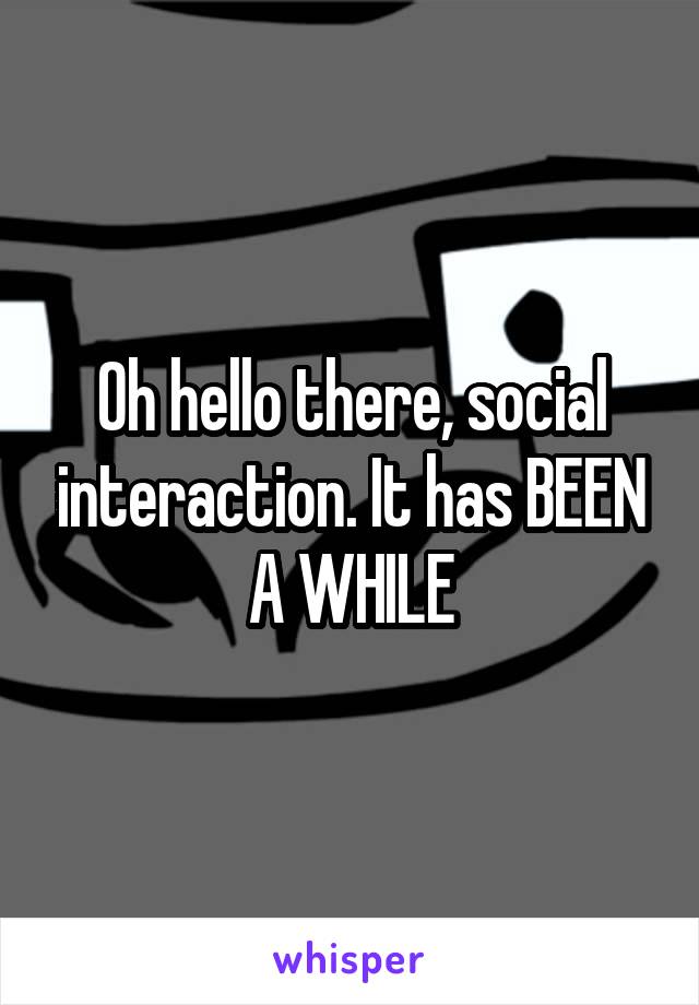 Oh hello there, social interaction. It has BEEN A WHILE