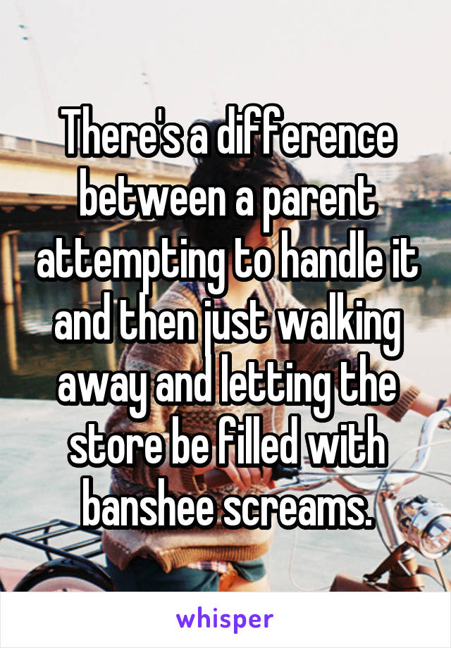 There's a difference between a parent attempting to handle it and then just walking away and letting the store be filled with banshee screams.