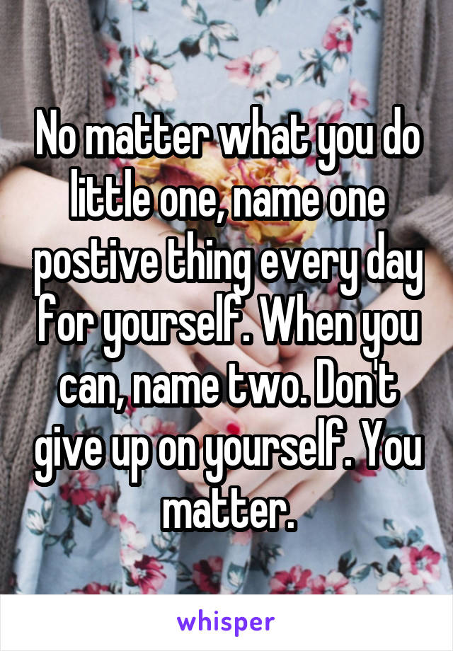 No matter what you do little one, name one postive thing every day for yourself. When you can, name two. Don't give up on yourself. You matter.