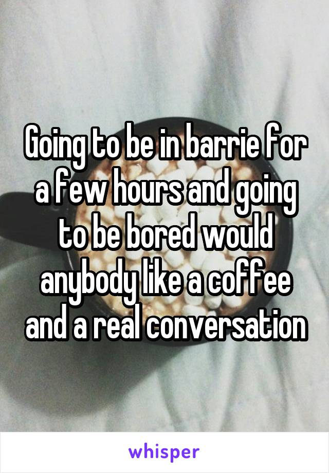 Going to be in barrie for a few hours and going to be bored would anybody like a coffee and a real conversation