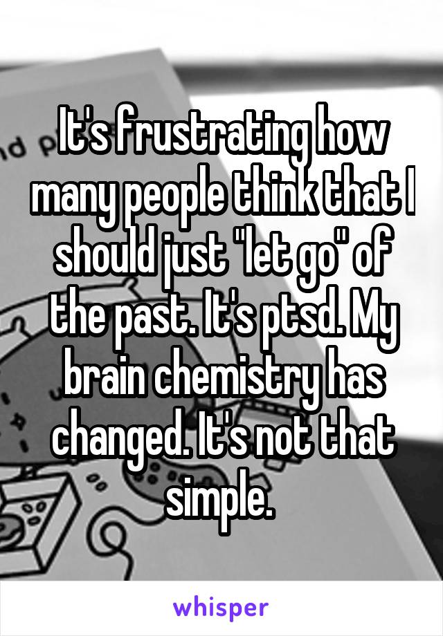 It's frustrating how many people think that I should just "let go" of the past. It's ptsd. My brain chemistry has changed. It's not that simple. 