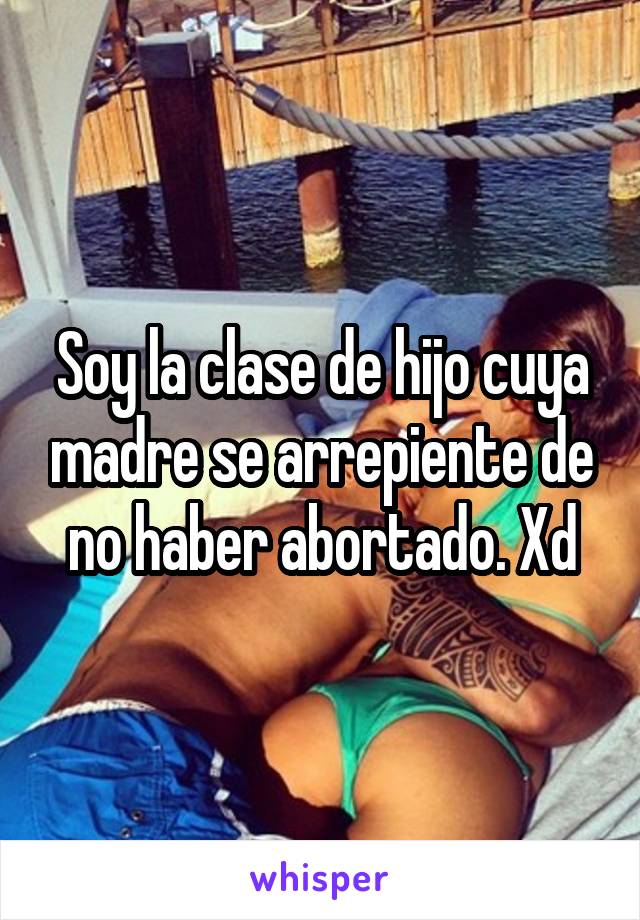 Soy la clase de hijo cuya madre se arrepiente de no haber abortado. Xd