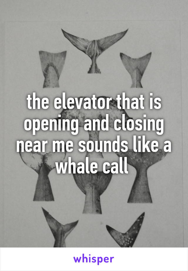 the elevator that is opening and closing near me sounds like a whale call 