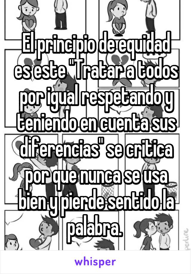 El principio de equidad es este "Tratar a todos por igual respetando y teniendo en cuenta sus diferencias" se critica por que nunca se usa bien y pierde sentido la palabra. 