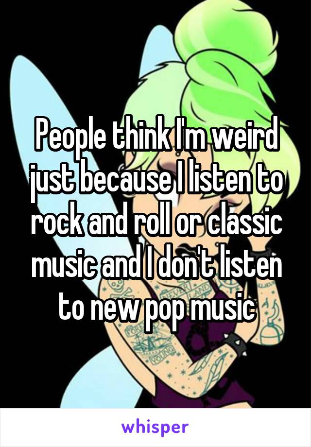 People think I'm weird just because I listen to rock and roll or classic music and I don't listen to new pop music