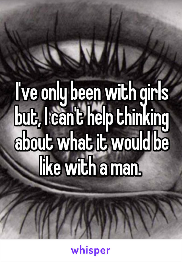 I've only been with girls but, I can't help thinking about what it would be like with a man. 