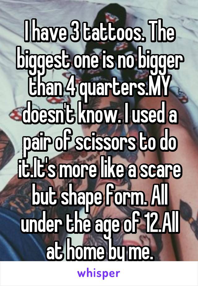 I have 3 tattoos. The biggest one is no bigger than 4 quarters.MY doesn't know. I used a pair of scissors to do it.It's more like a scare but shape form. All under the age of 12.All at home by me.