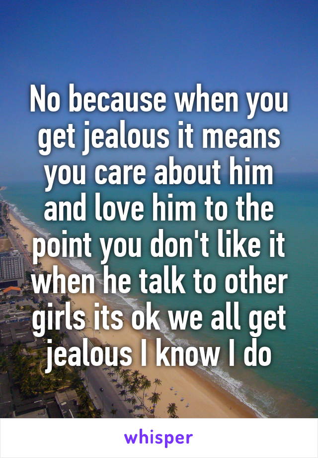 No because when you get jealous it means you care about him and love him to the point you don't like it when he talk to other girls its ok we all get jealous I know I do