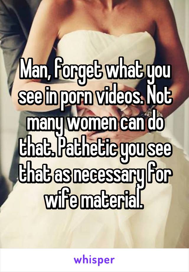 Man, forget what you see in porn videos. Not many women can do that. Pathetic you see that as necessary for wife material. 