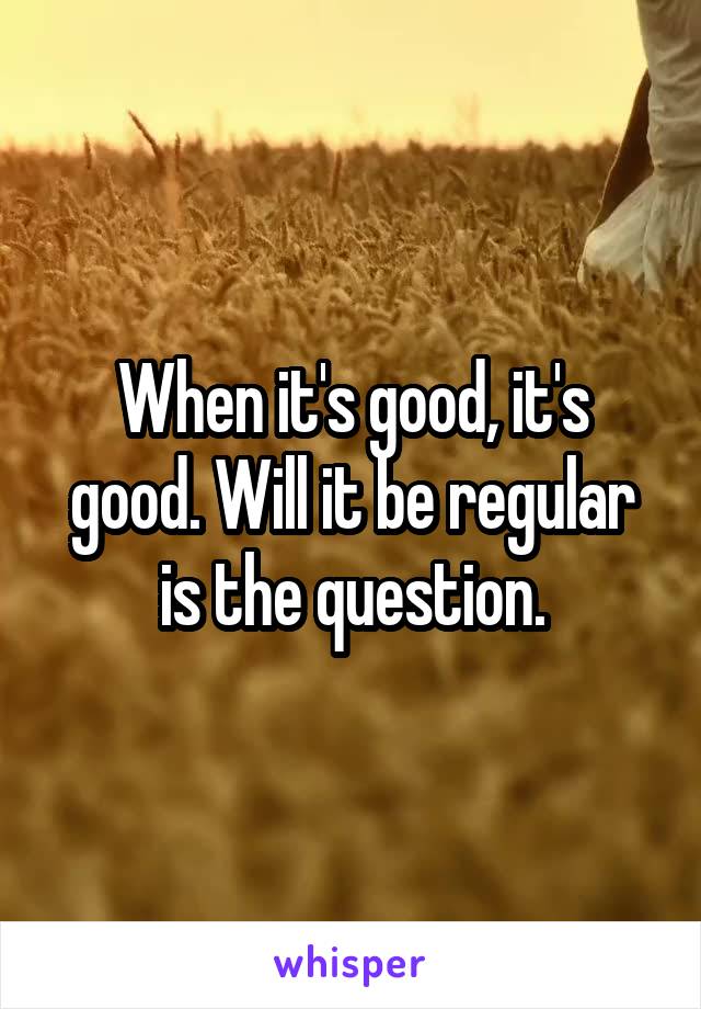 When it's good, it's good. Will it be regular is the question.