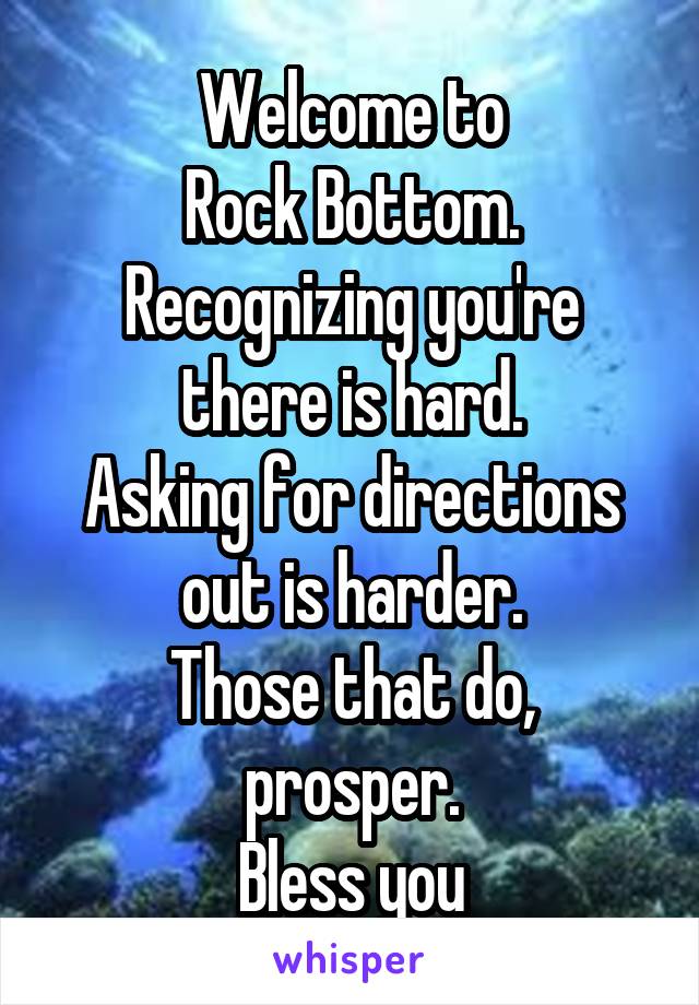 Welcome to
Rock Bottom.
Recognizing you're there is hard.
Asking for directions out is harder.
Those that do, prosper.
Bless you