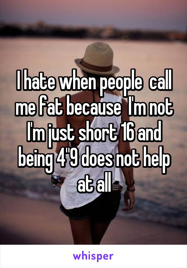 I hate when people  call me fat because  I'm not I'm just short 16 and being 4"9 does not help at all