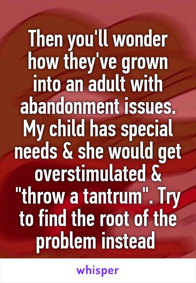 Then you'll wonder how they've grown into an adult with abandonment issues. My child has special needs & she would get overstimulated & "throw a tantrum". Try to find the root of the problem instead 