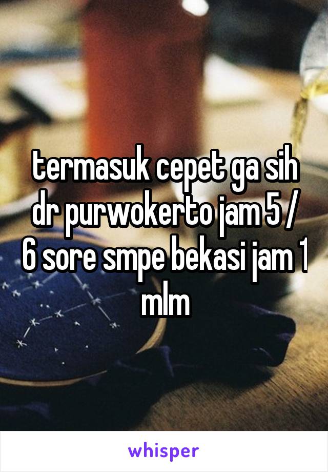 termasuk cepet ga sih dr purwokerto jam 5 / 6 sore smpe bekasi jam 1 mlm