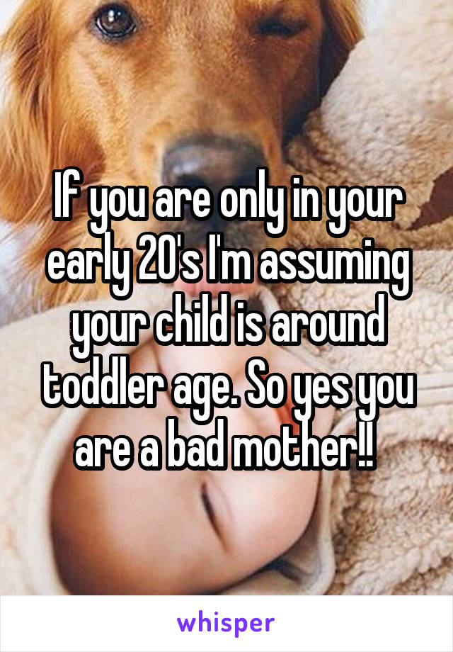 If you are only in your early 20's I'm assuming your child is around toddler age. So yes you are a bad mother!! 