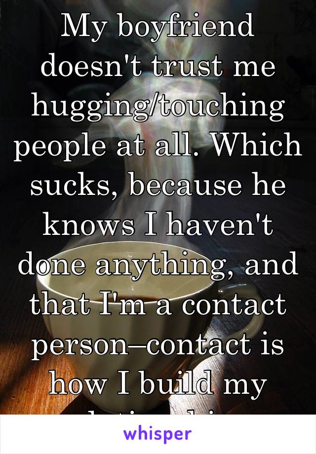 My boyfriend doesn't trust me hugging/touching people at all. Which sucks, because he knows I haven't done anything, and that I'm a contact person–contact is how I build my relationships.