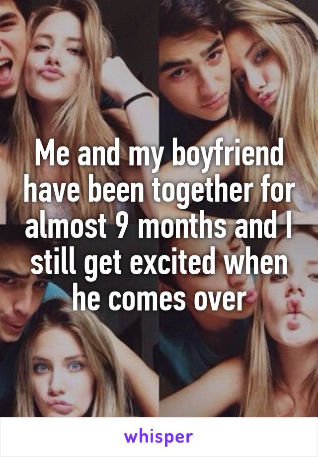 Me and my boyfriend have been together for almost 9 months and I still get excited when he comes over