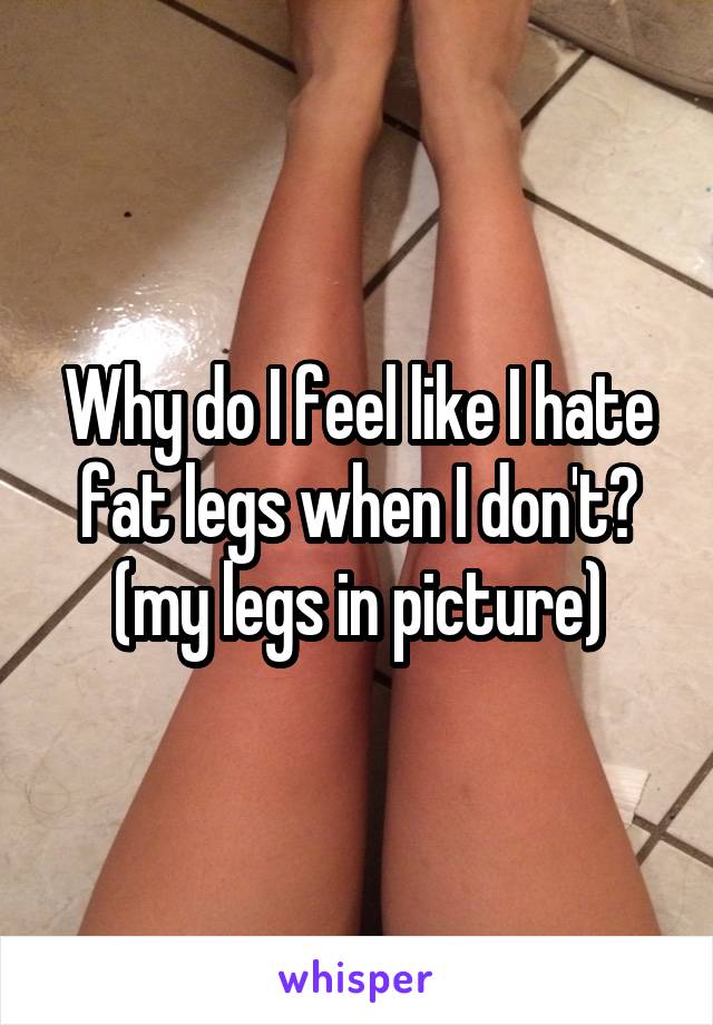 Why do I feel like I hate fat legs when I don't?
(my legs in picture)