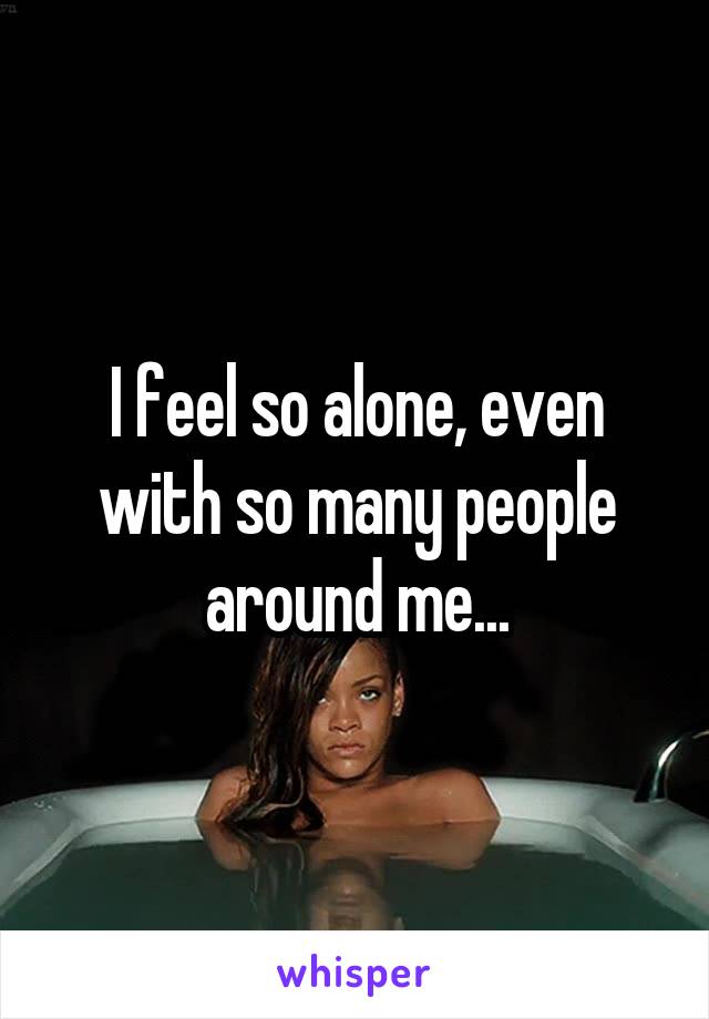 I feel so alone, even with so many people around me...