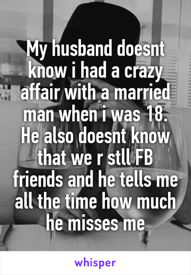 My husband doesnt know i had a crazy affair with a married man when i was 18. He also doesnt know that we r stll FB friends and he tells me all the time how much he misses me