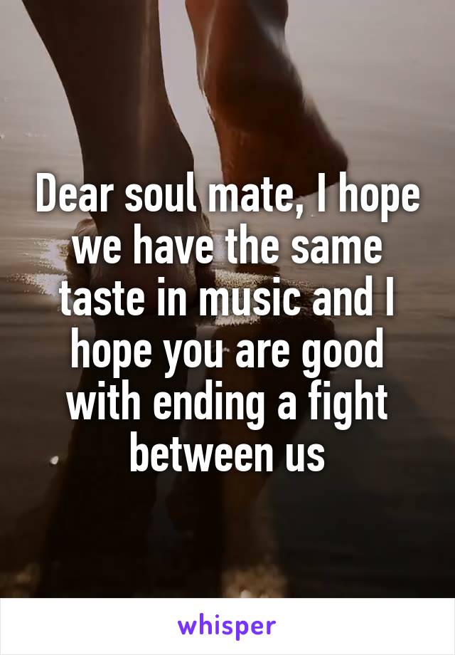 Dear soul mate, I hope we have the same taste in music and I hope you are good with ending a fight between us