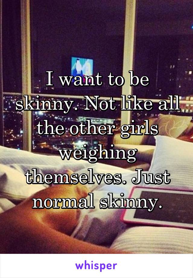 I want to be skinny. Not like all the other girls weighing themselves. Just normal skinny.