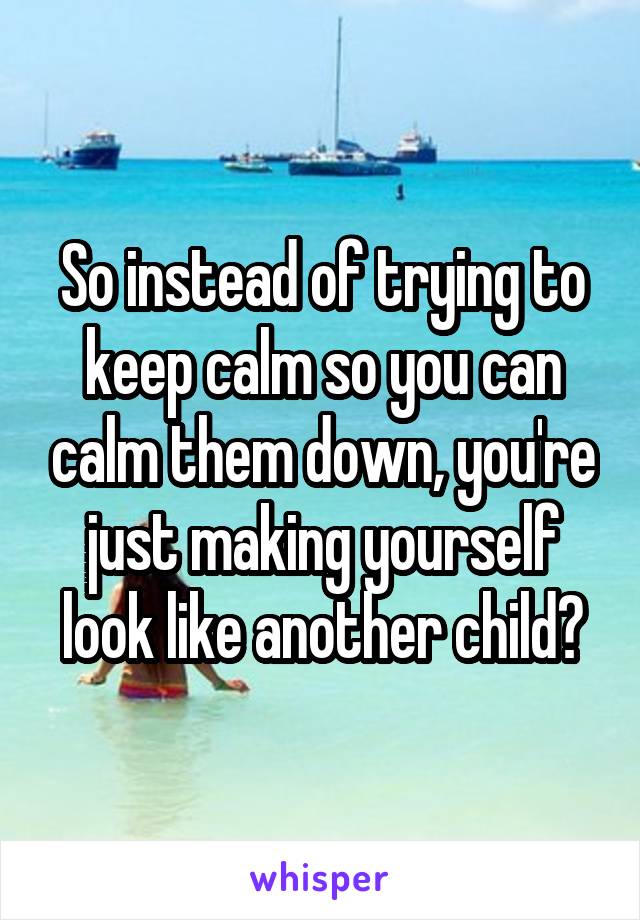 So instead of trying to keep calm so you can calm them down, you're just making yourself look like another child?