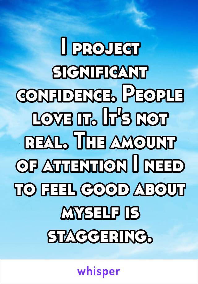 I project significant confidence. People love it. It's not real. The amount of attention I need to feel good about myself is staggering.