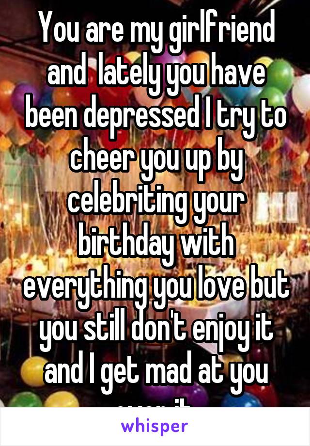 You are my girlfriend and  lately you have been depressed I try to cheer you up by celebriting your birthday with everything you love but you still don't enjoy it and I get mad at you over it 