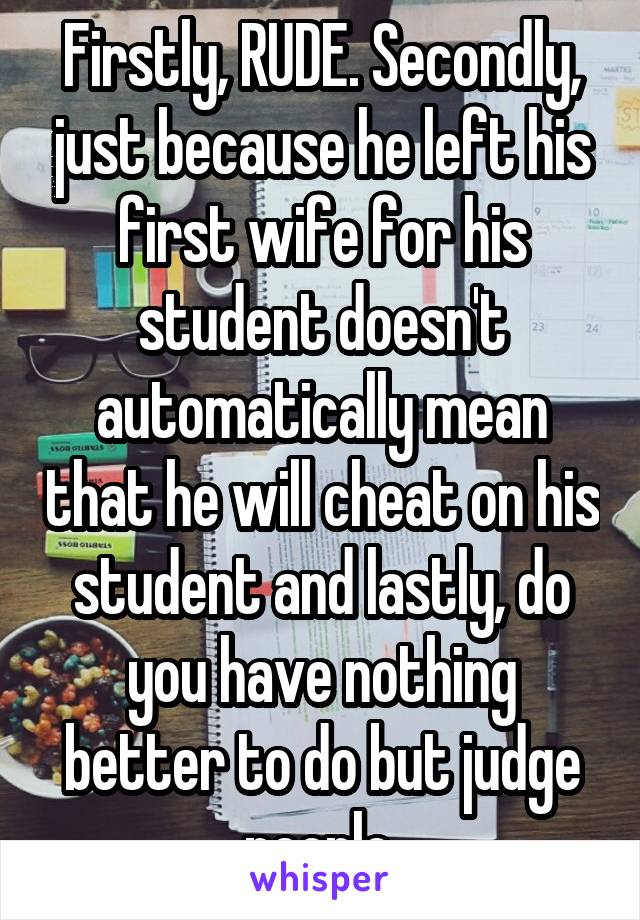 Firstly, RUDE. Secondly, just because he left his first wife for his student doesn't automatically mean that he will cheat on his student and lastly, do you have nothing better to do but judge people.