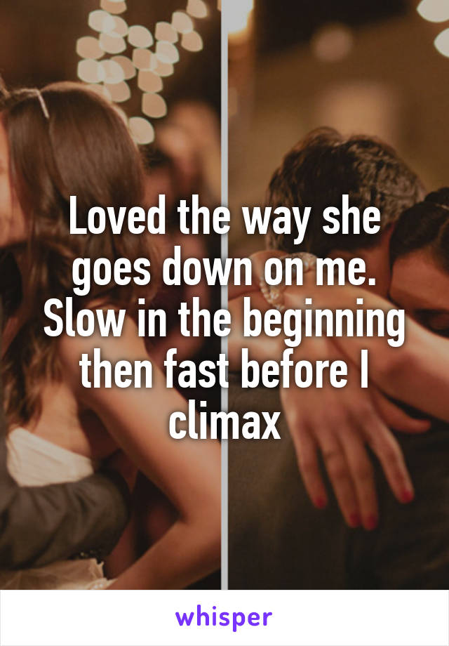 Loved the way she goes down on me. Slow in the beginning then fast before I climax