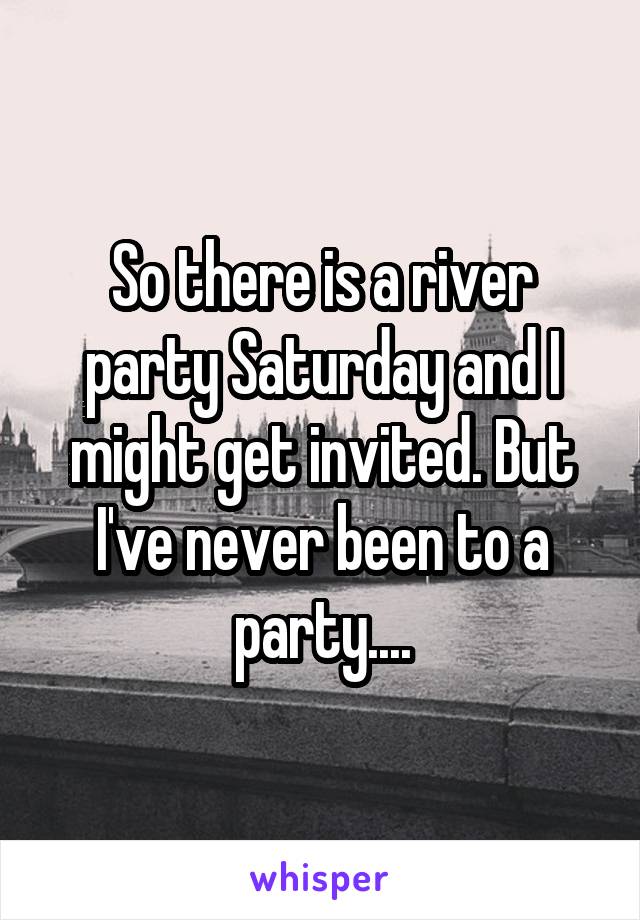 So there is a river party Saturday and I might get invited. But I've never been to a party....