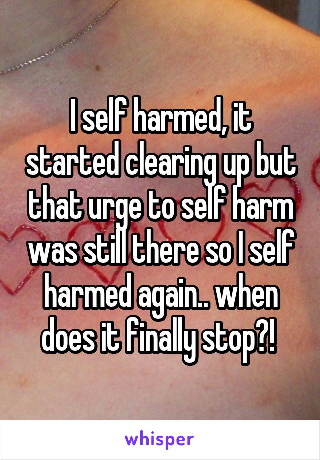 I self harmed, it started clearing up but that urge to self harm was still there so I self harmed again.. when does it finally stop?! 