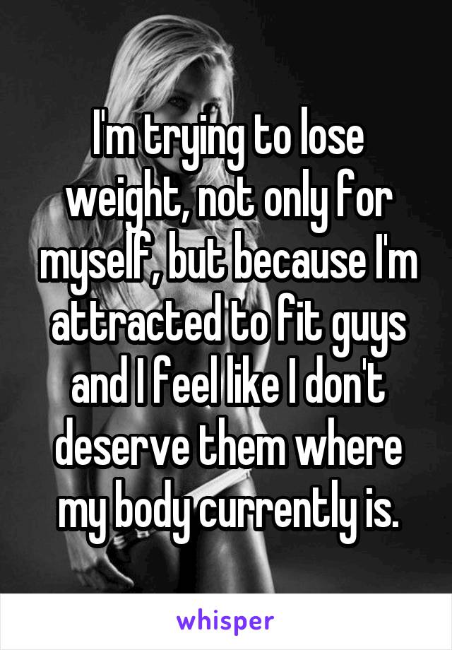 I'm trying to lose weight, not only for myself, but because I'm attracted to fit guys and I feel like I don't deserve them where my body currently is.