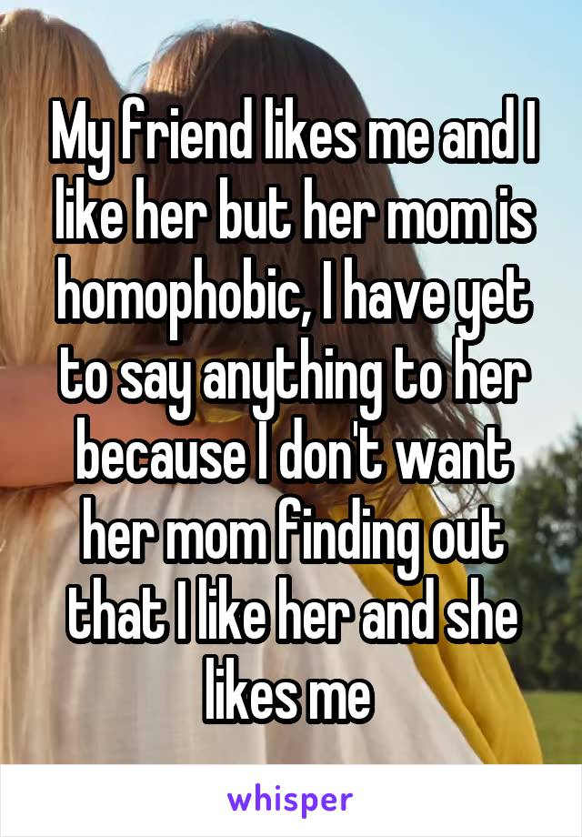 My friend likes me and I like her but her mom is homophobic, I have yet to say anything to her because I don't want her mom finding out that I like her and she likes me 