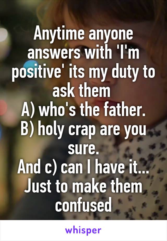 Anytime anyone answers with 'I'm positive' its my duty to ask them 
A) who's the father.
B) holy crap are you sure.
And c) can I have it...
Just to make them confused