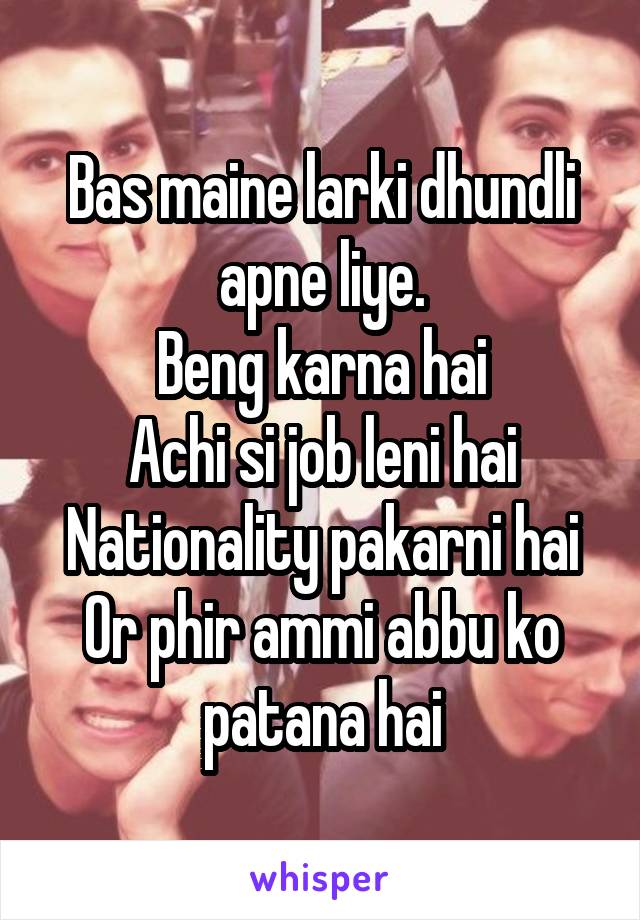 Bas maine larki dhundli apne liye.
Beng karna hai
Achi si job leni hai
Nationality pakarni hai
Or phir ammi abbu ko patana hai