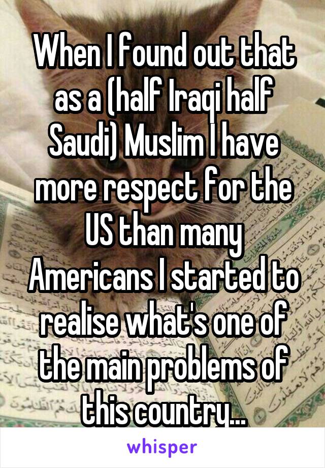 When I found out that as a (half Iraqi half Saudi) Muslim I have more respect for the US than many Americans I started to realise what's one of the main problems of this country...