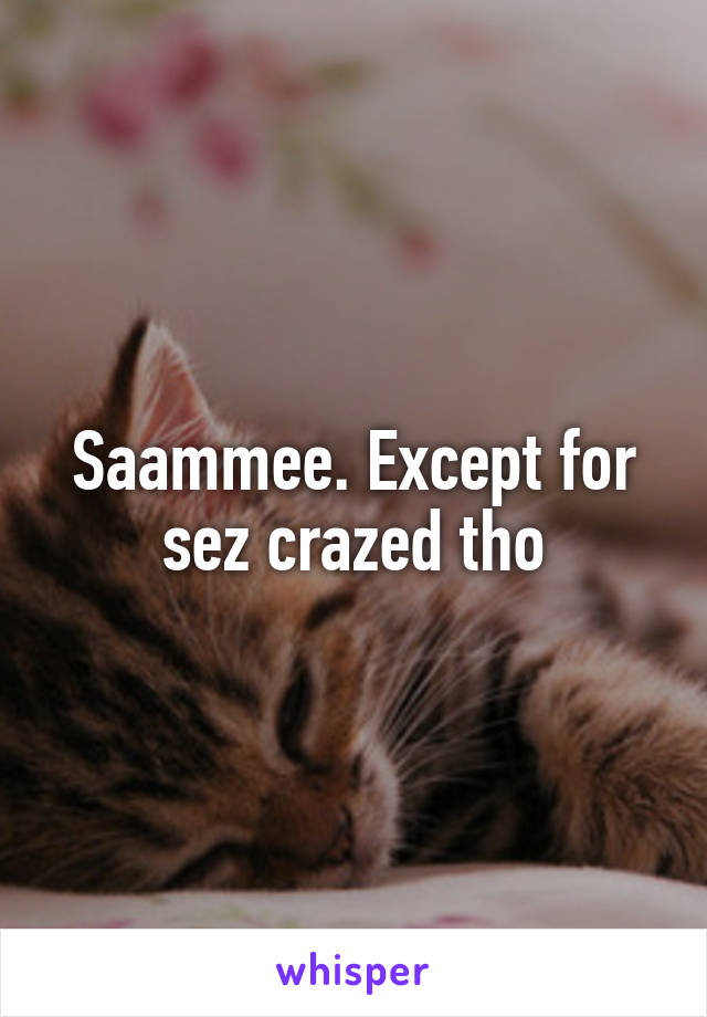 Saammee. Except for sez crazed tho