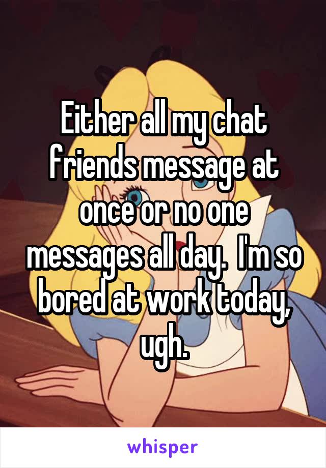 Either all my chat friends message at once or no one messages all day.  I'm so bored at work today, ugh.