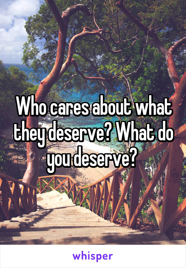 Who cares about what they deserve? What do you deserve? 