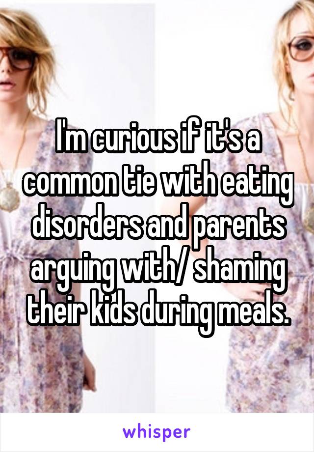 I'm curious if it's a common tie with eating disorders and parents arguing with/ shaming their kids during meals.